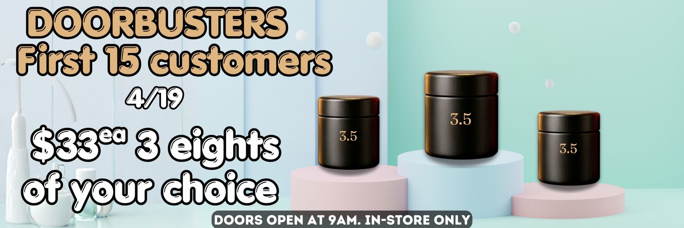 Doorbusters 4/19 - First 15 customers - $33 each, 3 eighths of your choice - Doors open 9am, In-store only